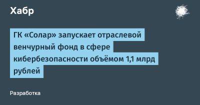 AnnieBronson - ГК «Солар» запускает отраслевой венчурный фонд в сфере кибербезопасности объёмом 1,1 млрд рублей - habr.com - Россия