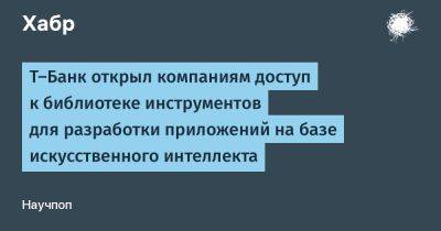 AnnieBronson - Т-Банк открыл компаниям доступ к библиотеке инструментов для разработки приложений на базе искусственного интеллекта - habr.com