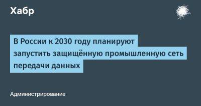 AnnieBronson - В России к 2030 году планируют запустить защищённую промышленную сеть передачи данных - habr.com - Россия