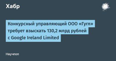 AnnieBronson - Конкурсный управляющий ООО «Гугл» требует взыскать 130,2 млрд рублей с Google Ireland Limited - habr.com - Москва - Россия - Ирландия