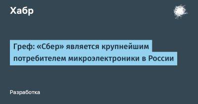 Герман Греф - AnnieBronson - Греф: «Сбер» является крупнейшим потребителем микроэлектроники в России - habr.com - Россия - Сочи