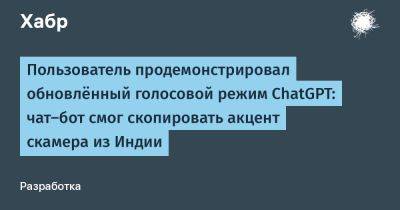 daniilshat - Пользователь продемонстрировал обновлённый голосовой режим ChatGPT: чат-бот смог скопировать акцент скамера из Индии - habr.com - Индия - Microsoft