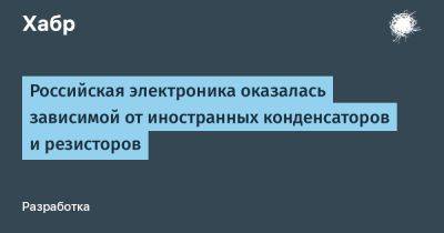 LizzieSimpson - Российская электроника оказалась зависимой от иностранных конденсаторов и резисторов - habr.com - Россия