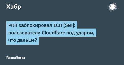 РКН заблокировал ECH [SNI]: пользователи Cloudflare под ударом, что дальше? - habr.com - Россия - Китай - Иран