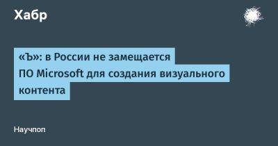 Алексей Смирнов - Дмитрий Воробьев - LizzieSimpson - «Ъ»: в России не замещается ПО Microsoft для создания визуального контента - habr.com - Россия - Microsoft