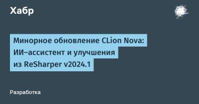 daniilshat - Минорное обновление CLion Nova: ИИ-ассистент и улучшения из ReSharper v2024.1 - habr.com