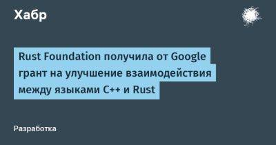 AnnieBronson - Rust Foundation получила от Google грант на улучшение взаимодействия между языками C++ и Rust - habr.com