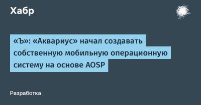 LizzieSimpson - «Ъ»: «Аквариус» начал создавать собственную мобильную операционную систему на основе AOSP - habr.com - Россия - США