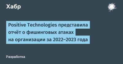 IgnatChuker - Positive Technologies представила отчёт о фишинговых атаках на организации за 2022-2023 года - habr.com