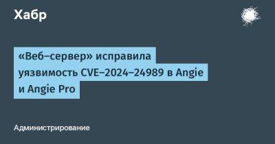 daniilshat - «Веб-сервер» исправила уязвимость CVE-2024-24989 в Angie и Angie Pro - habr.com