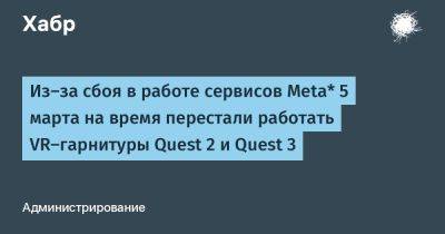 denis19 - Из-за сбоя в работе сервисов Meta* 5 марта на время перестали работать VR-гарнитуры Quest 2 и Quest 3 - habr.com