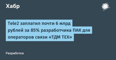 LizzieSimpson - Tele2 заплатил почти 6 млрд рублей за 85% разработчика ПАК для операторов связи «ТДМ ТЕХ» - habr.com - Санкт-Петербург