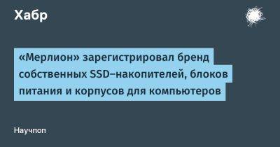 AnnieBronson - «Мерлион» зарегистрировал бренд собственных SSD-накопителей, блоков питания и корпусов для компьютеров - habr.com - Россия - Китай