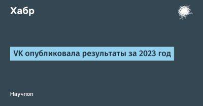 VK опубликовала результаты за 2023 год - habr.com
