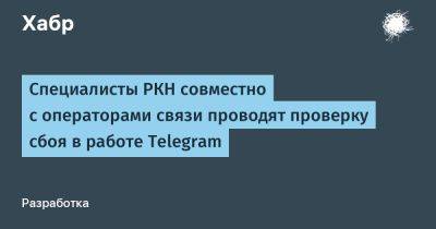 denis19 - Специалисты РКН совместно с операторами связи проводят проверку сбоя в работе Telegram - habr.com - Россия