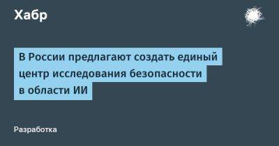 IgnatChuker - В России предлагают создать единый центр исследования безопасности в области ИИ - habr.com - Россия