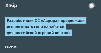 LizzieSimpson - Разработчики ОС «Аврора» предложили использовать свои наработки для российской игровой консоли - habr.com