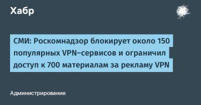Евгений Зайцев - denis19 - СМИ: Роскомнадзор блокирует около 150 популярных VPN-сервисов и ограничил доступ к 700 материалам за рекламу VPN - habr.com - Россия