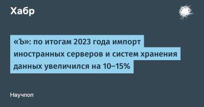 LizzieSimpson - «Ъ»: по итогам 2023 года импорт иностранных серверов и систем хранения данных увеличился на 10–15% - habr.com - Россия