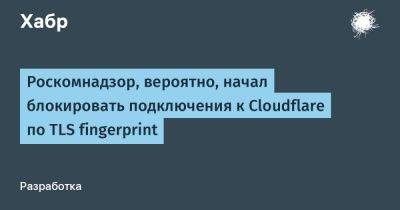 Роскомнадзор, вероятно, начал блокировать подключения к Cloudflare по TLS fingerprint - habr.com - Россия