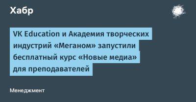 IgnatChuker - VK Education и Академия творческих индустрий «Меганом» запустили бесплатный курс «Новые медиа» для преподавателей - habr.com