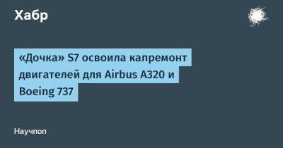 LizzieSimpson - «Дочка» S7 освоила капремонт двигателей для Airbus A320 и Boeing 737 - habr.com - Россия