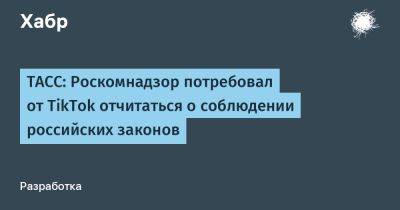 LizzieSimpson - ТАСС: Роскомнадзор потребовал от TikTok отчитаться о соблюдении российских законов - habr.com - Россия