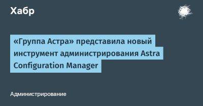 Astra Linux - IgnatChuker - «Группа Астра» представила новый инструмент администрирования Astra Configuration Manager - habr.com - Россия
