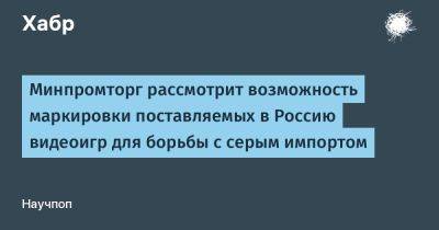 LizzieSimpson - Минпромторг рассмотрит возможность маркировки поставляемых в Россию видеоигр для борьбы с серым импортом - habr.com - Россия