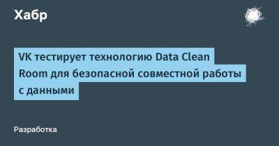IgnatChuker - VK тестирует технологию Data Clean Room для безопасной совместной работы с данными - habr.com