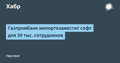 LizzieSimpson - Газпромбанк импортозаместит софт для 30 тыс. сотрудников - habr.com - Россия
