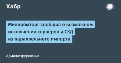 Василий Шпак - AnnieBronson - Минпромторг сообщил о возможном исключении серверов и СХД из параллельного импорта - habr.com - Россия