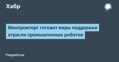 Евгений Дудоров - LizzieSimpson - Минпромторг готовит меры поддержки отрасли промышленных роботов - habr.com