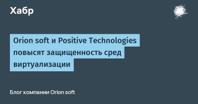 Orion soft и Positive Technologies повысят защищенность сред виртуализации - habr.com - Россия