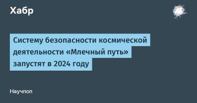 Александр Блошенко - LizzieSimpson - Систему безопасности космической деятельности «Млечный путь» запустят в 2024 году - habr.com - Россия