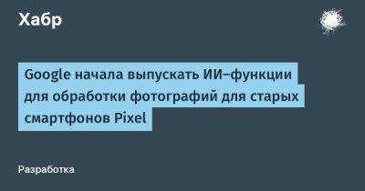 daniilshat - Google начала выпускать ИИ-функции для обработки фотографий для старых смартфонов Pixel - habr.com