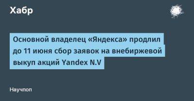 LizzieSimpson - Основной владелец «Яндекса» продлил до 11 июня сбор заявок на внебиржевой выкуп акций Yandex N.V - habr.com - Москва - Россия - Санкт-Петербург - Новосибирск - Самара