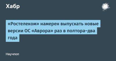 LizzieSimpson - «Ростелеком» намерен выпускать новые версии ОС «Аврора» раз в полтора‑два года - habr.com