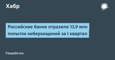 avouner - Российские банки отразили 13,9 млн попыток киберхищений за I квартал - habr.com
