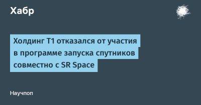AnnieBronson - Холдинг Т1 отказался от участия в программе запуска спутников совместно с SR Space - habr.com - Россия