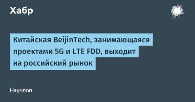 avouner - Китайская BeijinTech, занимающаяся проектами 5G и LTE FDD, выходит на российский рынок - habr.com - Россия - Китай
