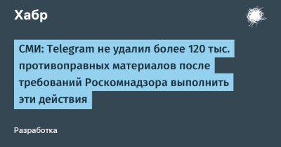 denis19 - СМИ: Telegram не удалил более 120 тыс. противоправных материалов после требований Роскомнадзора выполнить эти действия - habr.com - Россия