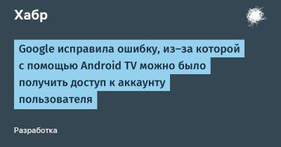 daniilshat - Google исправила ошибку, из-за которой с помощью Android TV можно было получить доступ к аккаунту пользователя - habr.com