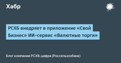 РСХБ внедряет в приложение «Свой Бизнес» ИИ-сервис «Валютные торги» - habr.com