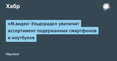 LizzieSimpson - «М.видео-Эльдорадо» увеличит ассортимент подержанных смартфонов и ноутбуков - habr.com