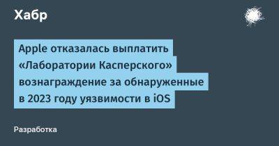 daniilshat - Apple отказалась выплатить «Лаборатории Касперского» вознаграждение за обнаруженные в 2023 году уязвимости в iOS - habr.com - Россия