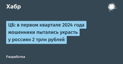 Вадим Уваров - LizzieSimpson - ЦБ: в первом квартале 2024 года мошенники пытались украсть у россиян 2 трлн рублей - habr.com - Россия