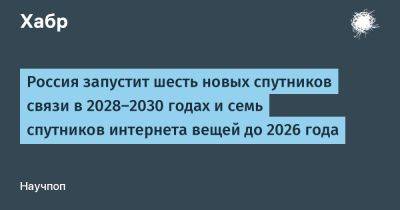 Александр Блошенко - TravisMacrif - Россия запустит шесть новых спутников связи в 2028-2030 годах и семь спутников интернета вещей до 2026 года - habr.com - Россия