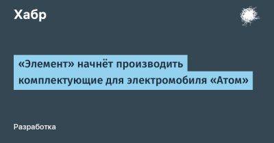 LizzieSimpson - «Элемент» начнёт производить комплектующие для электромобиля «Атом» - habr.com - Россия - Зеленоград