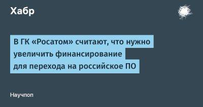 IgnatChuker - В ГК «Росатом» считают, что нужно увеличить финансирование для перехода на российское ПО - habr.com - Россия